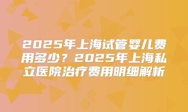 2025年上海试管婴儿费用多少？2025年上海私立医院治疗费用明细解析