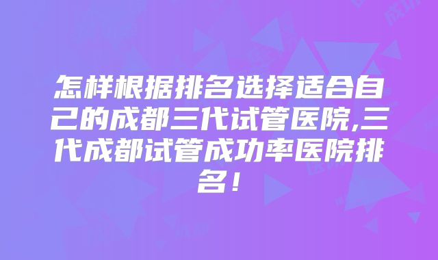 怎样根据排名选择适合自己的成都三代试管医院,三代成都试管成功率医院排名！