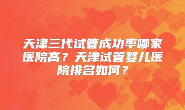 天津三代试管成功率哪家医院高?天津试管婴儿医院排名如何?