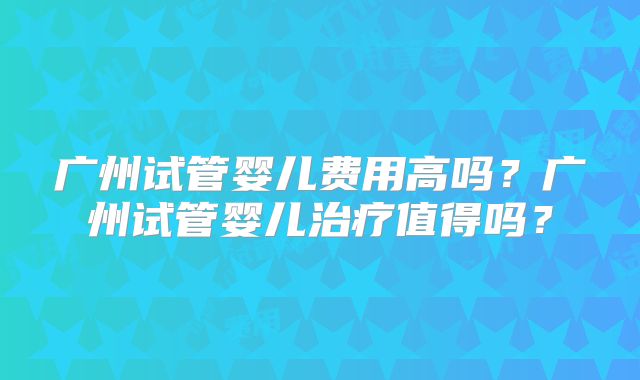 广州试管婴儿费用高吗?广州试管婴儿治疗值得吗?