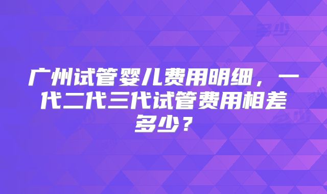 广州试管婴儿费用明细,一代二代三代试管费用相差多少?