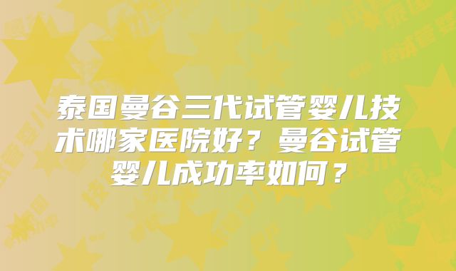 泰国曼谷三代试管婴儿技术哪家医院好?曼谷试管婴儿成功率如何?