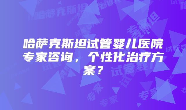 哈萨克斯坦试管婴儿医院专家咨询,个性化治疗方案?