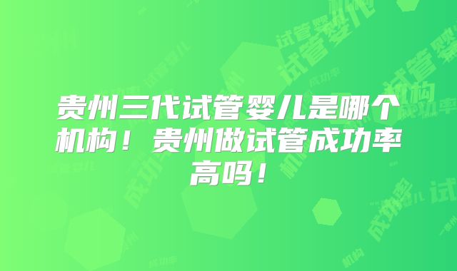 贵州三代试管婴儿是哪个机构!贵州做试管成功率高吗!
