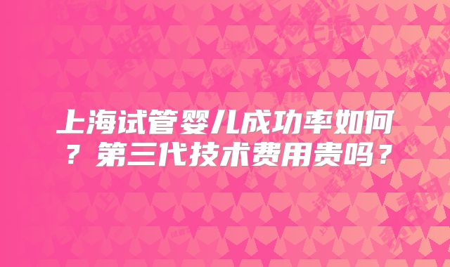上海试管婴儿成功率如何?第三代技术费用贵吗?