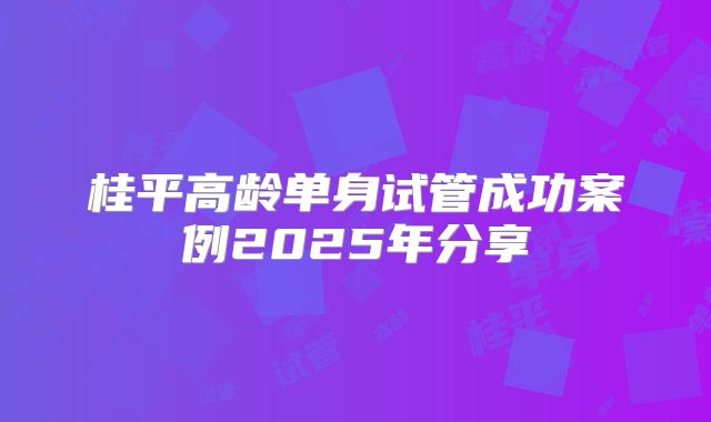 桂平高龄单身试管成功案例2025年分享