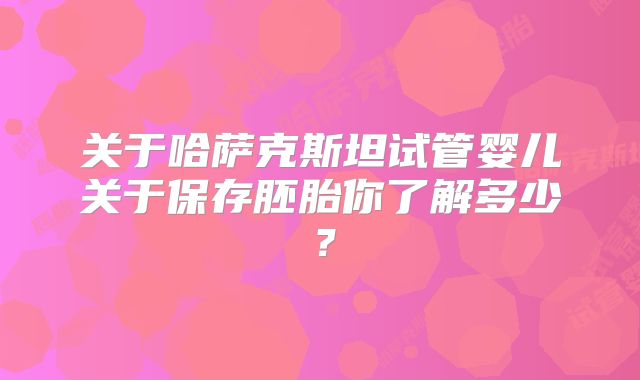 关于哈萨克斯坦试管婴儿关于保存胚胎你了解多少?