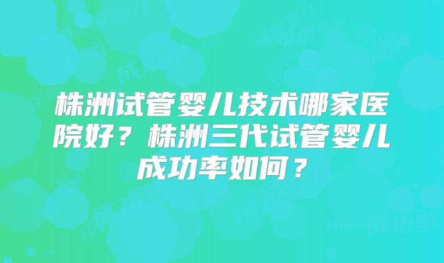 株洲试管婴儿技术哪家医院好?株洲三代试管婴儿成功率如何?