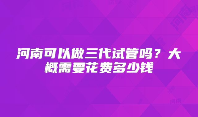 河南可以做三代试管吗?大概需要花费多少钱
