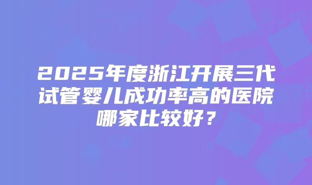 2025年度浙江开展三代试管婴儿成功率高的医院哪家比较好？