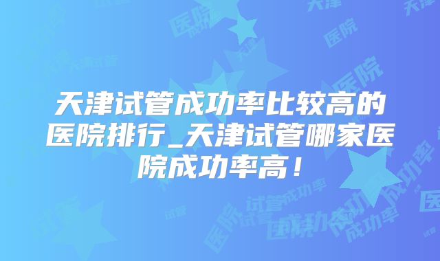 天津试管成功率比较高的医院排行_天津试管哪家医院成功率高!