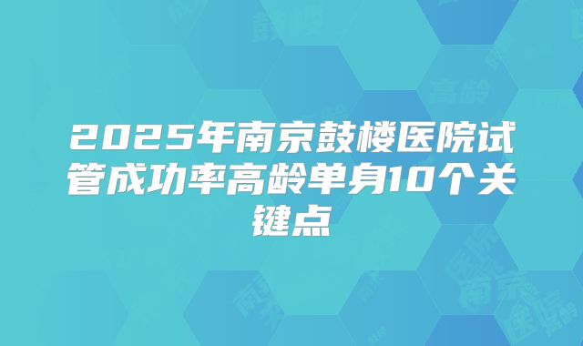 2025年南京鼓楼医院试管成功率高龄单身10个关键点