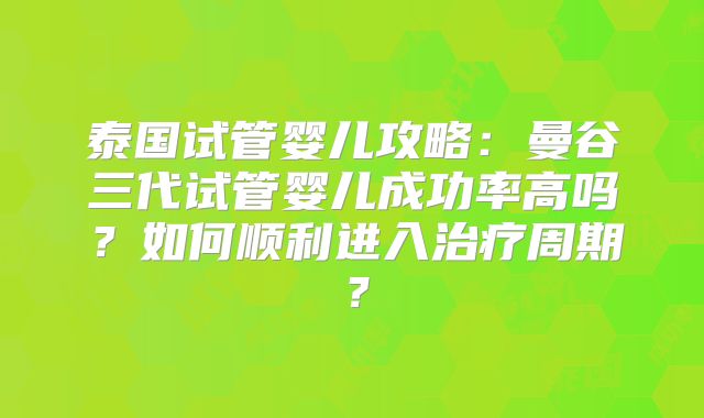 泰国试管婴儿攻略:曼谷三代试管婴儿成功率高吗?如何顺利进入治疗周期?