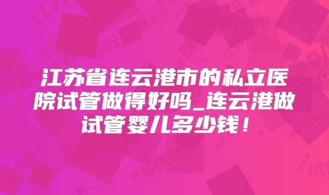 江苏省连云港市的私立医院试管做得好吗_连云港做试管婴儿多少钱！