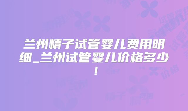 兰州精子试管婴儿费用明细_兰州试管婴儿价格多少！