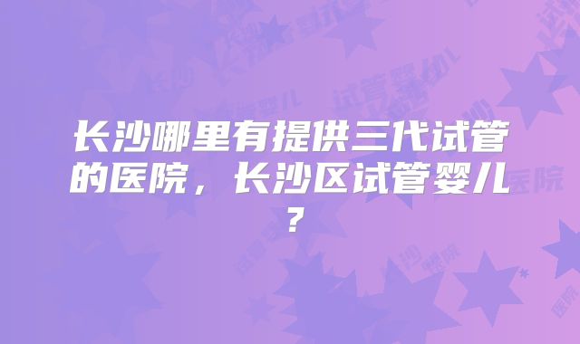 长沙哪里有提供三代试管的医院,长沙区试管婴儿?