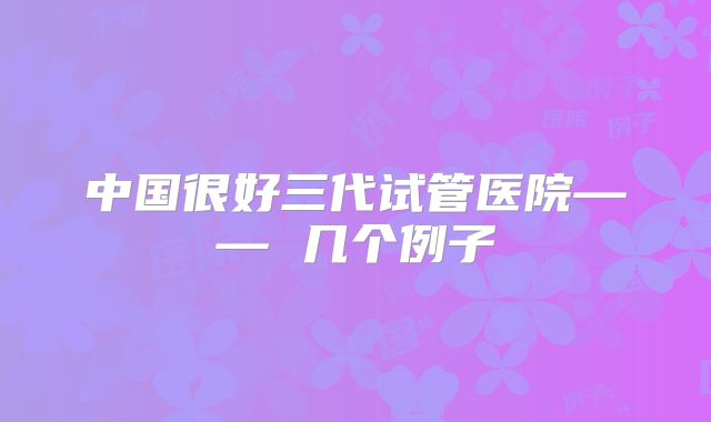 中国很好三代试管医院—— 几个例子