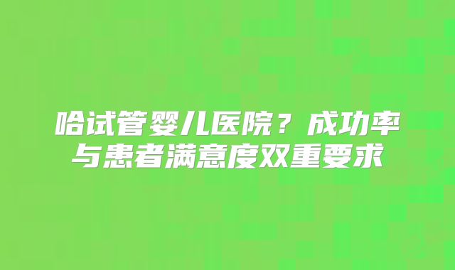 哈试管婴儿医院？成功率与患者满意度双重要求