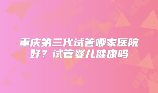 重庆第三代试管哪家医院好?试管婴儿健康吗