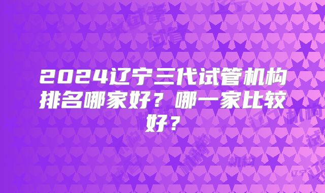 2024辽宁三代试管机构排名哪家好？哪一家比较好？