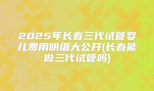 2025年长春三代试管婴儿费用明细大公开(长春能做三代试管吗)