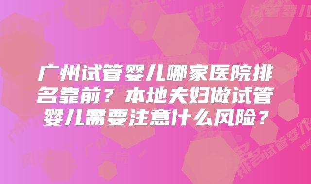 广州试管婴儿哪家医院排名靠前?本地夫妇做试管婴儿需要注意什么风险?