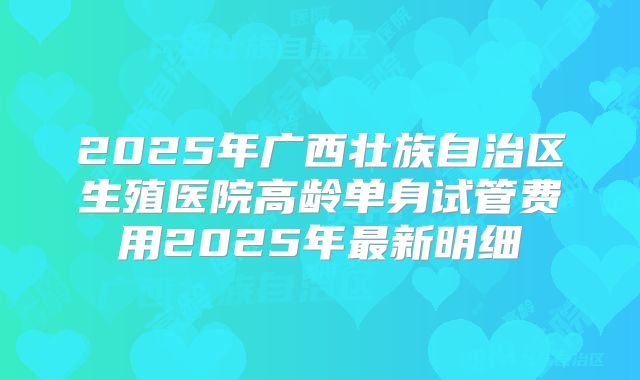 2025年广西壮族自治区生殖医院高龄单身试管费用2025年最新明细