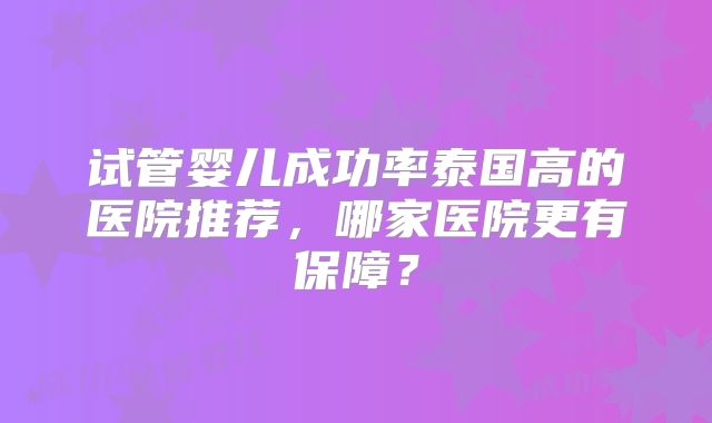 试管婴儿成功率泰国高的医院推荐,哪家医院更有保障?