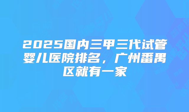 2025国内三甲三代试管婴儿医院排名，广州番禺区就有一家