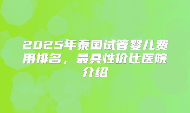 2025年泰国试管婴儿费用排名,最具性价比医院介绍