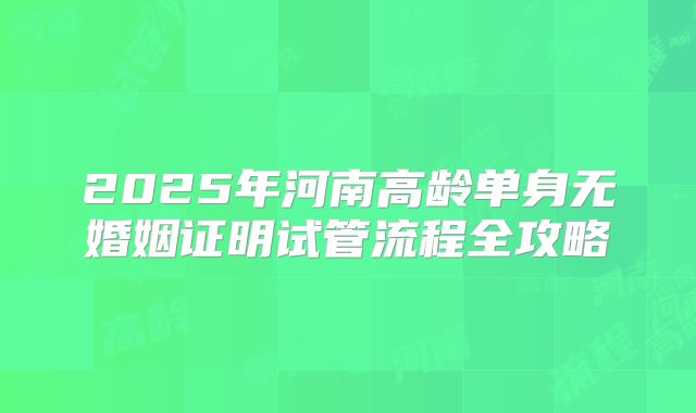 2025年河南高龄单身无婚姻证明试管流程全攻略