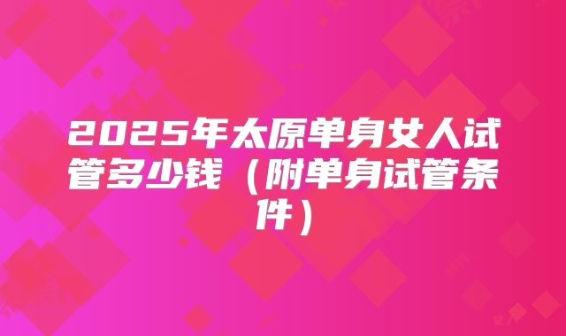 2025年太原单身女人试管多少钱(附单身试管条件)