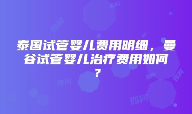 泰国试管婴儿费用明细,曼谷试管婴儿治疗费用如何?