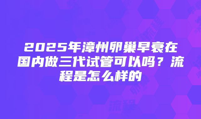 2025年漳州卵巢早衰在国内做三代试管可以吗？流程是怎么样的