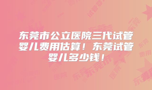 东莞市公立医院三代试管婴儿费用估算!东莞试管婴儿多少钱!