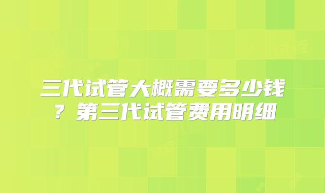 三代试管大概需要多少钱？第三代试管费用明细