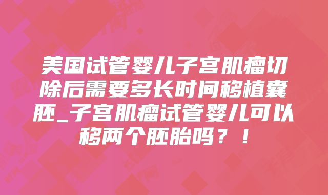 美国试管婴儿子宫肌瘤切除后需要多长时间移植囊胚_子宫肌瘤试管婴儿可以移两个胚胎吗？！