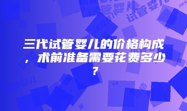 三代试管婴儿的价格构成，术前准备需要花费多少？