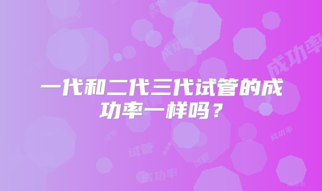 一代和二代三代试管的成功率一样吗?