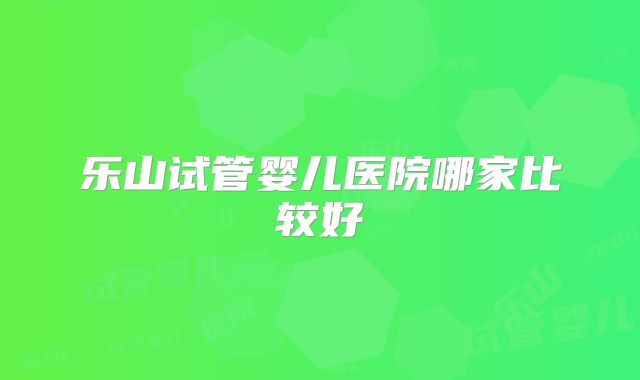 乐山试管婴儿医院哪家比较好