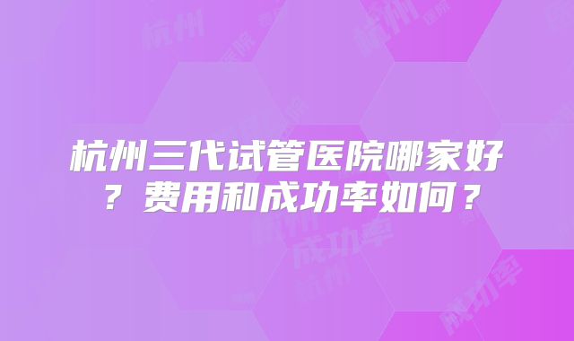 杭州三代试管医院哪家好?费用和成功率如何?