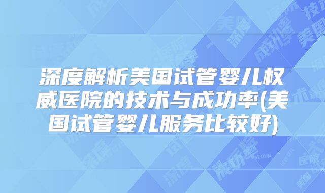 深度解析美国试管婴儿权威医院的技术与成功率(美国试管婴儿服务比较好)