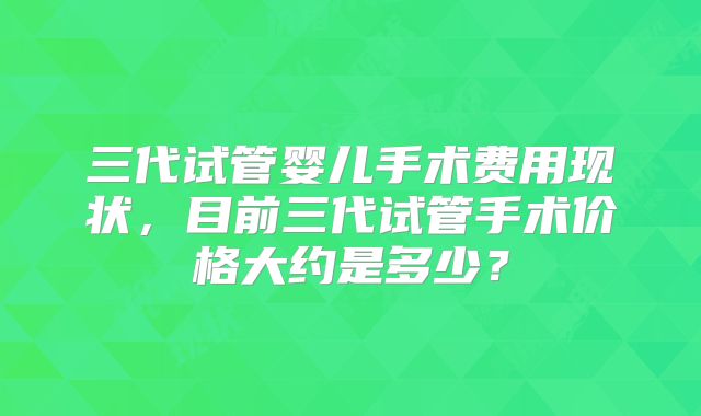 三代试管婴儿手术费用现状,目前三代试管手术价格大约是多少?