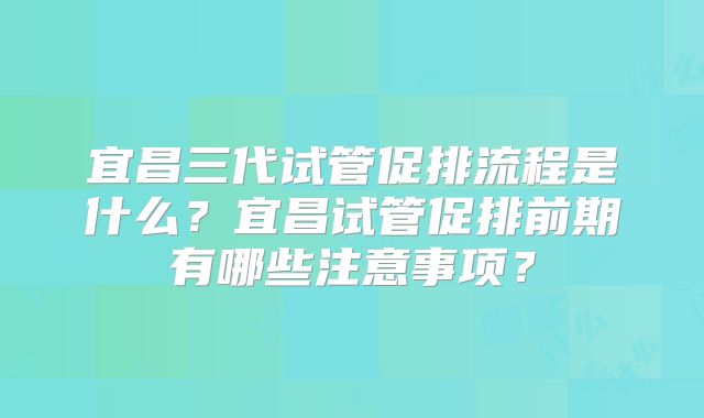 宜昌三代试管促排流程是什么?宜昌试管促排前期有哪些注意事项?