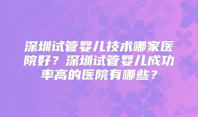 深圳试管婴儿技术哪家医院好?深圳试管婴儿成功率高的医院有哪些?