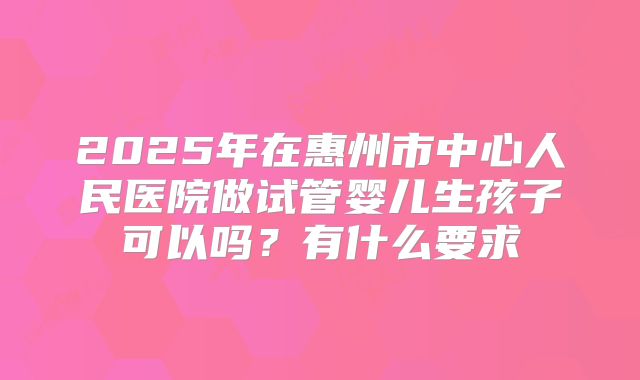 2025年在惠州市中心人民医院做试管婴儿生孩子可以吗?有什么要求