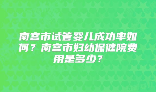 南宫市试管婴儿成功率如何？南宫市妇幼保健院费用是多少？