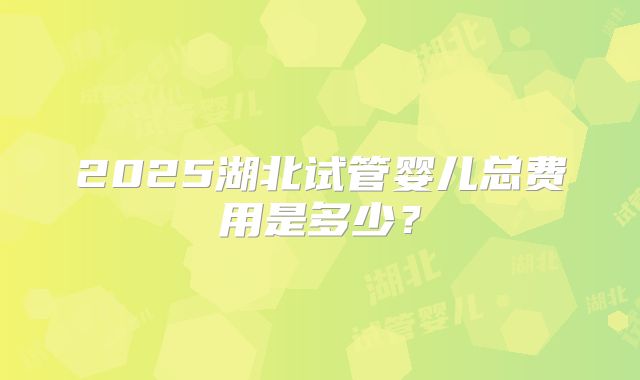 2025湖北试管婴儿总费用是多少?