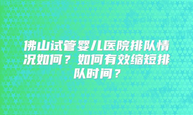 佛山试管婴儿医院排队情况如何？如何有效缩短排队时间？