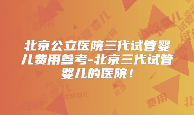 北京公立医院三代试管婴儿费用参考-北京三代试管婴儿的医院!